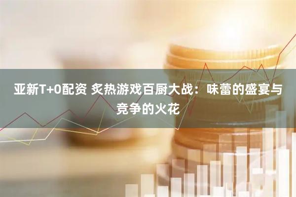 亚新T+0配资 炙热游戏百厨大战：味蕾的盛宴与竞争的火花