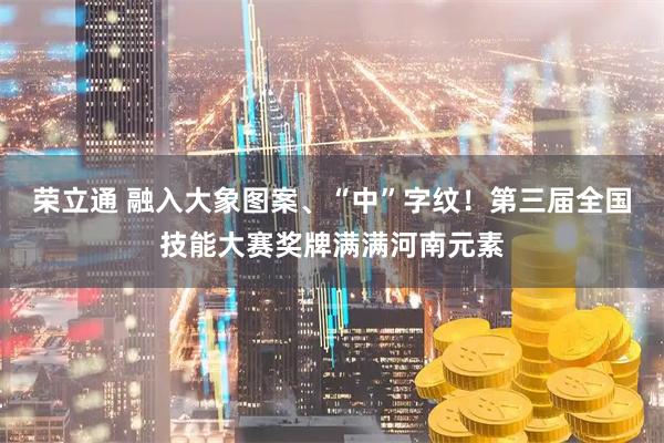 荣立通 融入大象图案、“中”字纹！第三届全国技能大赛奖牌满满河南元素