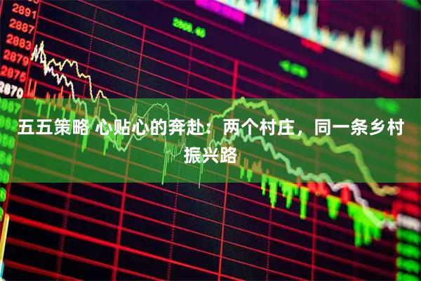 五五策略 心贴心的奔赴：两个村庄，同一条乡村振兴路