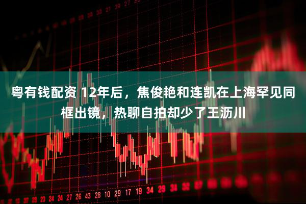 粤有钱配资 12年后，焦俊艳和连凯在上海罕见同框出镜，热聊自拍却少了王沥川