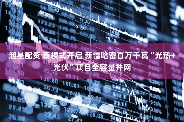 涵星配资 新模式开启 新疆哈密百万千瓦“光热+光伏”项目全容量并网