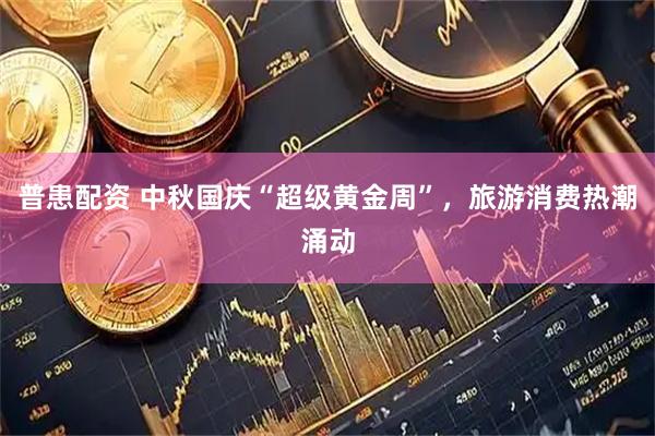 普患配资 中秋国庆“超级黄金周”，旅游消费热潮涌动