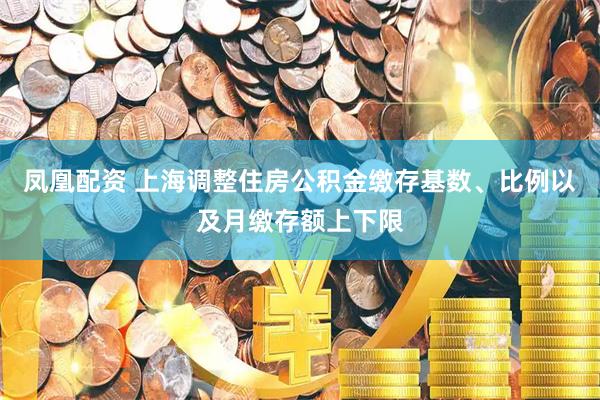 凤凰配资 上海调整住房公积金缴存基数、比例以及月缴存额上下限