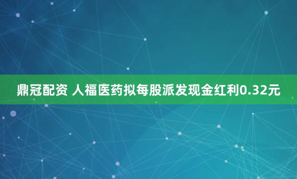 鼎冠配资 人福医药拟每股派发现金红利0.32元