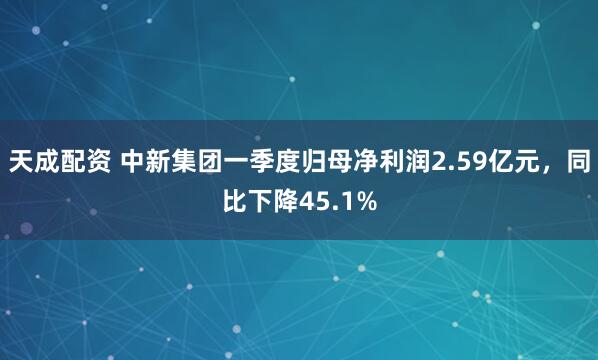 天成配资 中新集团一季度归母净利润2.59亿元，同比下降45.1%