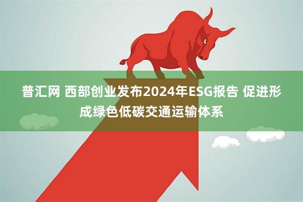 普汇网 西部创业发布2024年ESG报告 促进形成绿色低碳交通运输体系
