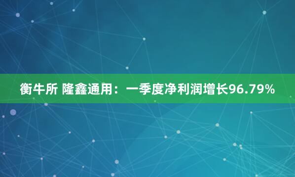 衡牛所 隆鑫通用：一季度净利润增长96.79%