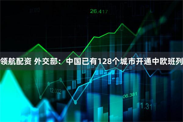 领航配资 外交部：中国已有128个城市开通中欧班列