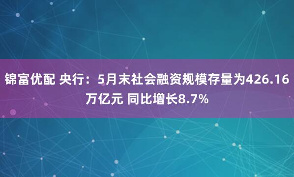 锦富优配 央行：5月末社会融资规模存量为426.16万亿元 同比增长8.7%