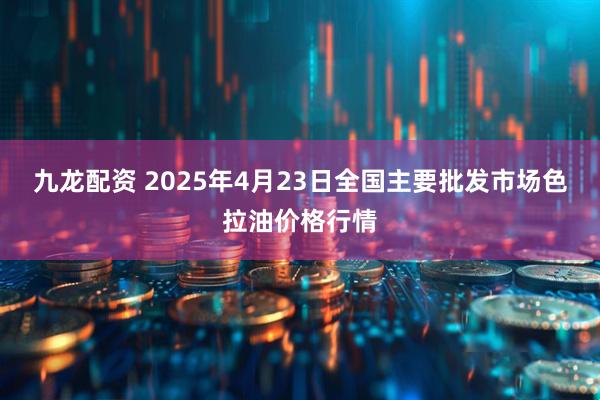 九龙配资 2025年4月23日全国主要批发市场色拉油价格行情