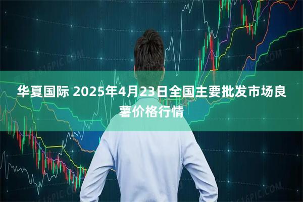 华夏国际 2025年4月23日全国主要批发市场良薯价格行情