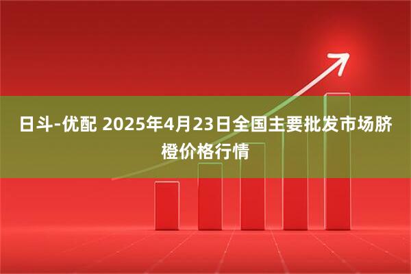 日斗-优配 2025年4月23日全国主要批发市场脐橙价格行情
