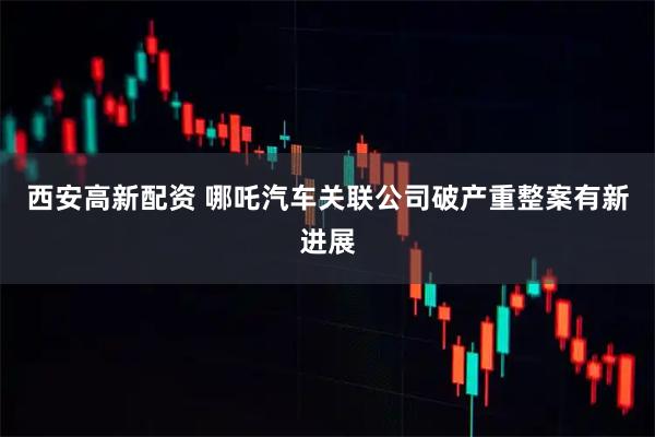 西安高新配资 哪吒汽车关联公司破产重整案有新进展