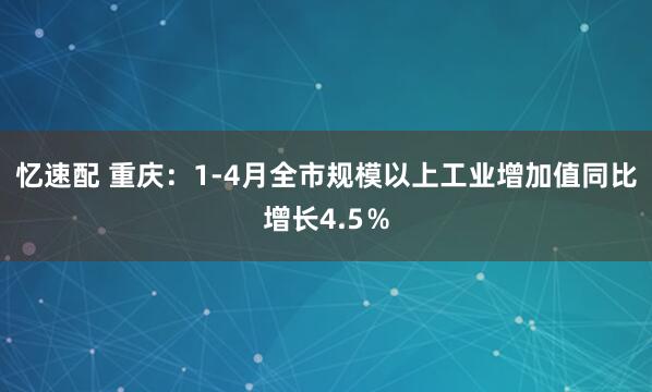 忆速配 重庆：1-4月全市规模以上工业增加值同比增长4.5％