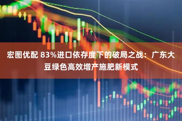 宏图优配 83%进口依存度下的破局之战:广东大豆绿色高效增产施肥新模式