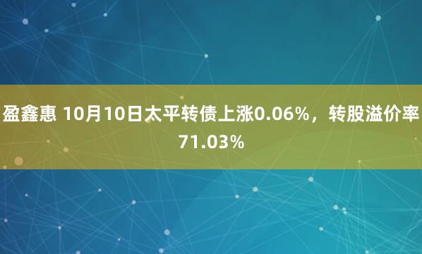 盈鑫惠 10月10日太平转债上涨0.06%，转股溢价率71.03%