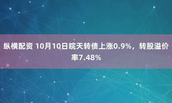 纵横配资 10月10日皖天转债上涨0.9%，转股溢价率7.48%