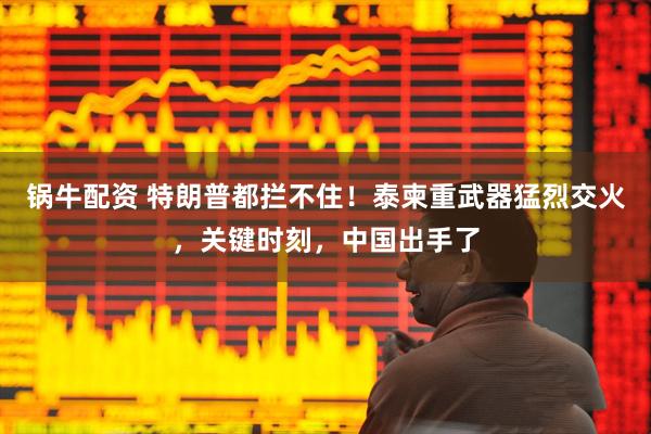 锅牛配资 特朗普都拦不住!泰柬重武器猛烈交火,关键时刻,中国出手了