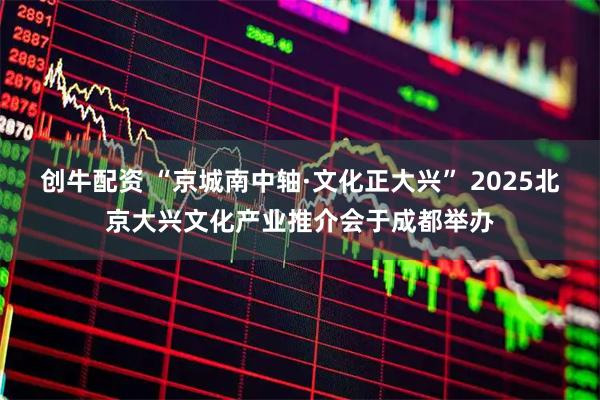 创牛配资 “京城南中轴·文化正大兴” 2025北京大兴文化产业推介会于成都举办