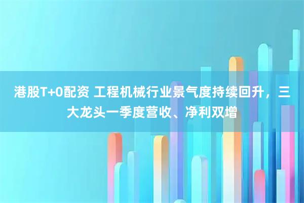 港股T+0配资 工程机械行业景气度持续回升，三大龙头一季度营收、净利双增