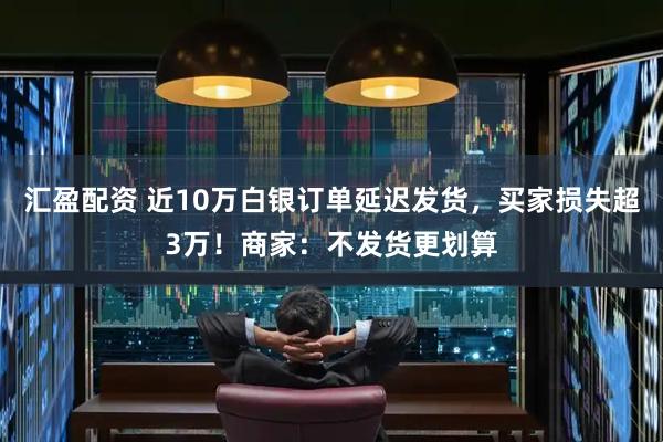 汇盈配资 近10万白银订单延迟发货，买家损失超3万！商家：不发货更划算