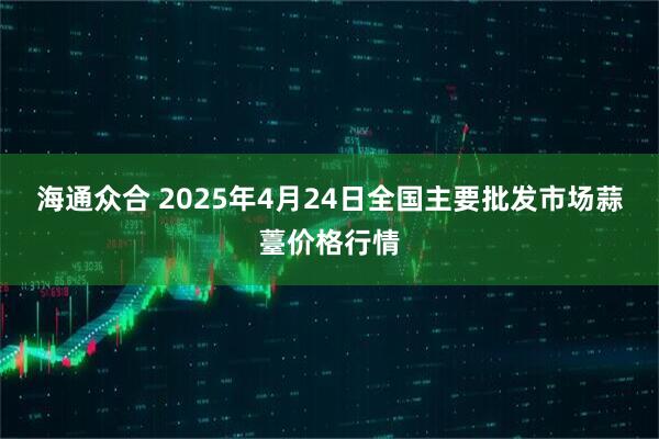 海通众合 2025年4月24日全国主要批发市场蒜薹价格行情