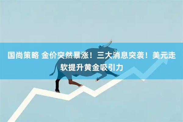 国尚策略 金价突然暴涨!三大消息突袭!美元走软提升黄金吸引力