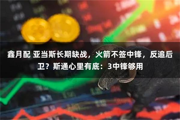 鑫月配 亚当斯长期缺战，火箭不签中锋，反追后卫？斯通心里有底：3中锋够用