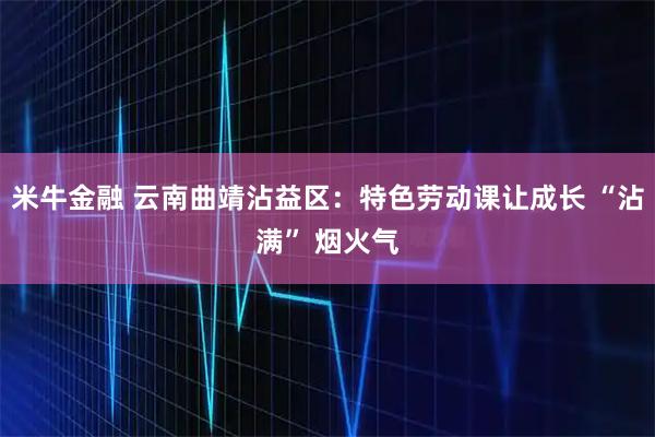 米牛金融 云南曲靖沾益区：特色劳动课让成长 “沾满” 烟火气