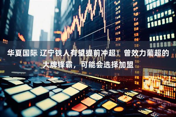 华夏国际 辽宁铁人有望提前冲超!曾效力葡超的大牌锋霸,可能会选择加盟