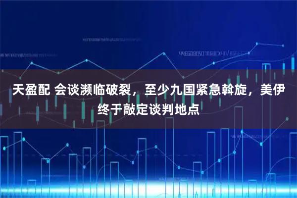 天盈配 会谈濒临破裂，至少九国紧急斡旋，美伊终于敲定谈判地点